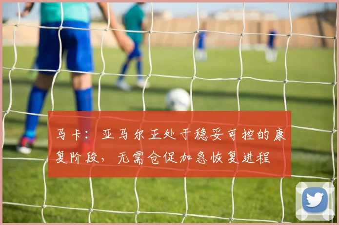 马卡：亚马尔正处于稳妥可控的康复阶段，无需仓促加急恢复进程
